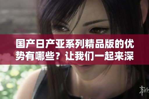国产日产亚系列精品版的优势有哪些？让我们一起来深入了解一下吧