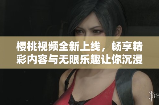 樱桃视频全新上线，畅享精彩内容与无限乐趣让你沉浸其中