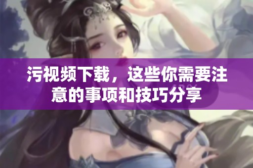 污视频下载，这些你需要注意的事项和技巧分享