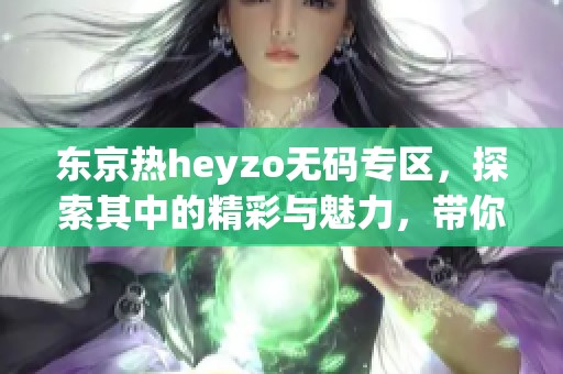 东京热heyzo**专区，探索其中的精彩与魅力，带你感受不一样的体验。