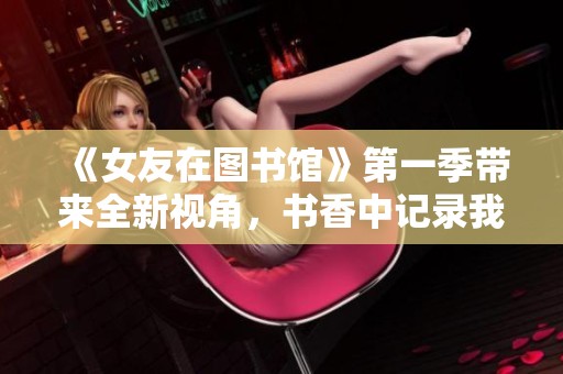 《女友在图书馆》第一季带来全新视角，书香中记录我们的爱情故事
