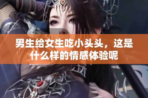 男生给女生吃小头头，这是什么样的情感体验呢