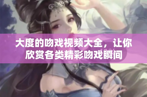 大度的吻戏视频大全，让你欣赏各类精彩吻戏瞬间
