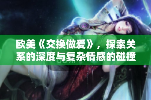 欧美《交换做爰》，探索关系的深度与复杂情感的碰撞！