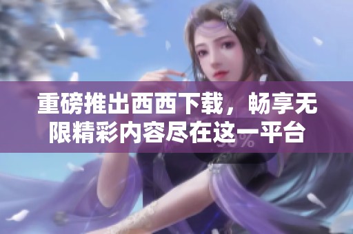 重磅推出西西下载，畅享无限精彩内容尽在这一平台
