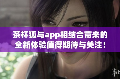 茶杯狐与app相结合带来的全新体验值得期待与关注！
