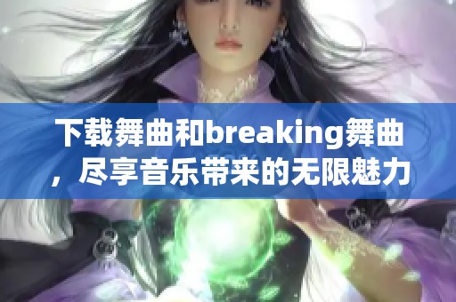 下载舞曲和breaking舞曲，尽享音乐带来的无限魅力和节奏感