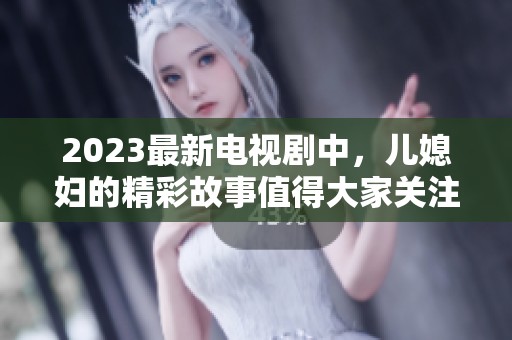 2023最新电视剧中，儿媳妇的精彩故事值得大家关注与期待