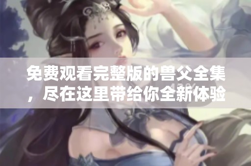 免费观看完整版的兽父全集，尽在这里带给你全新体验！