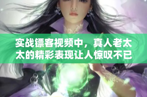 实战镖客视频中，真人老太太的精彩表现让人惊叹不已