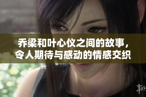 乔梁和叶心仪之间的故事，令人期待与感动的情感交织
