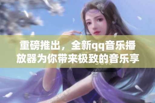 重磅推出，全新qq音乐播放器为你带来极致的音乐享受和便捷的操作体验。