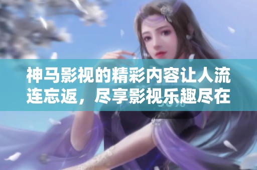 神马影视的精彩内容让人流连忘返，尽享影视乐趣尽在神马影视