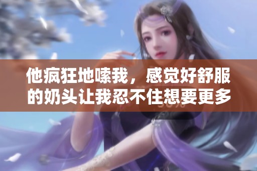 他疯狂地嗦我，感觉好舒服的奶头让我忍不住想要更多。