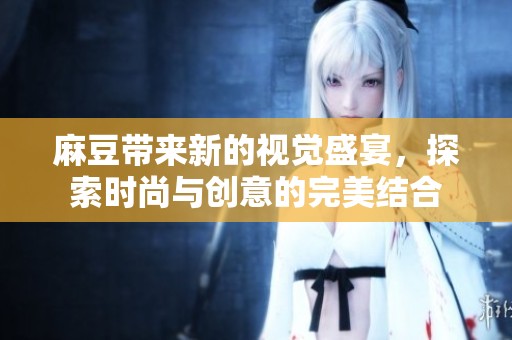 麻豆带来新的视觉盛宴，探索时尚与创意的完美结合