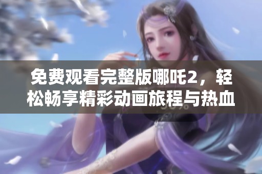 免费观看完整版哪吒2，轻松畅享精彩动画旅程与热血冒险