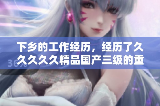 下乡的工作经历，经历了****久精品国产三级的重要过程