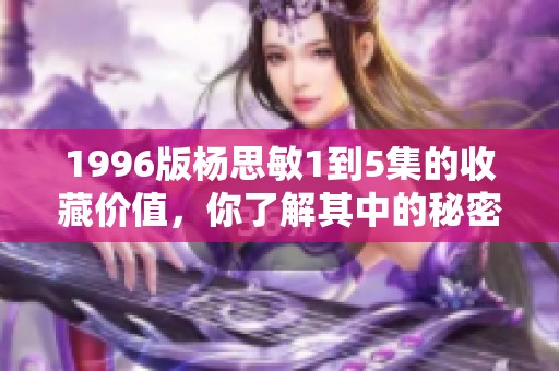 1996版杨思敏1到5集的收藏价值，你了解其中的秘密吗