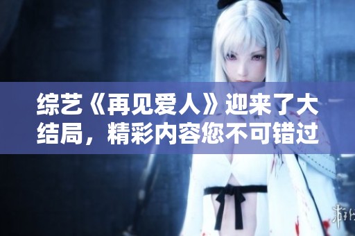 综艺《再见爱人》迎来了大结局，精彩内容您不可错过！