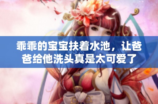乖乖的宝宝扶着水池，让爸爸给他洗头真是太可爱了