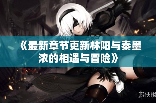 《最新章节更新林阳与秦墨浓的相遇与冒险》