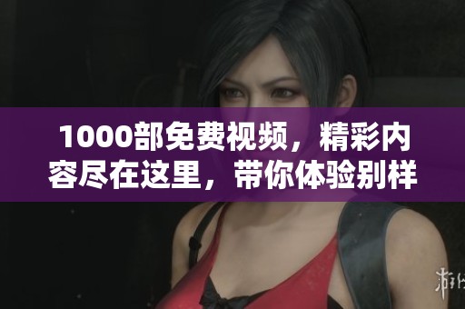1000部免费视频，精彩内容尽在这里，带你体验别样的性感世界。