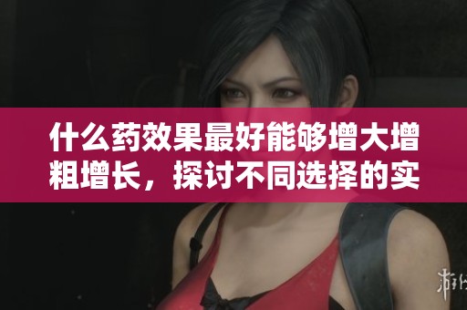 什么药效果最好能够增大增粗增长，探讨不同选择的实际效果与效果差异