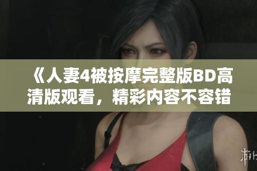 《人妻4被按摩完整版BD高清版观看，精彩内容不容错过》