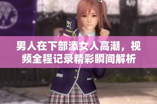 男人在下部添女人高潮，视频全程记录精彩瞬间解析