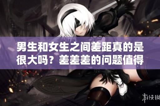 男生和女生之间差距真的是很大吗？差差差的问题值得我们深入探讨一下。