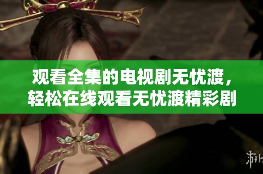 观看全集的电视剧无忧渡，轻松在线观看无忧渡精彩剧情内容