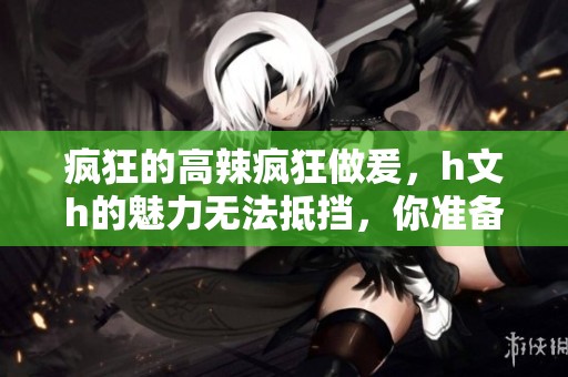 疯狂的高辣疯狂做爰，h文h的魅力无法抵挡，你准备好了吗