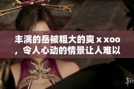 丰满的岳被粗大的爽ⅹxoo，令人心动的情景让人难以忘怀