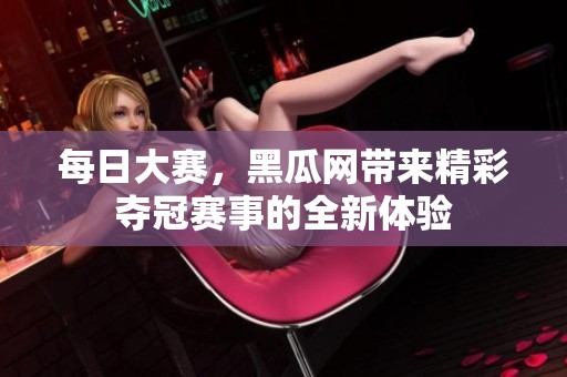 每日大赛，黑瓜网带来精彩夺冠赛事的全新体验