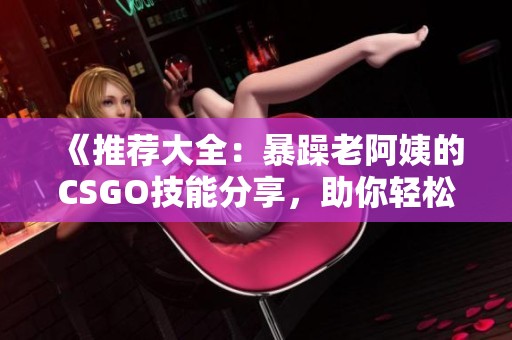 《推荐大全：暴躁老阿姨的CSGO技能分享，助你轻松提高游戏水平》