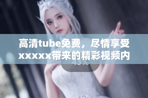 高清tube免费，尽情享受xxxxx带来的精彩视频内容