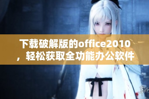 下载破解版的office2010，轻松获取全功能办公软件！