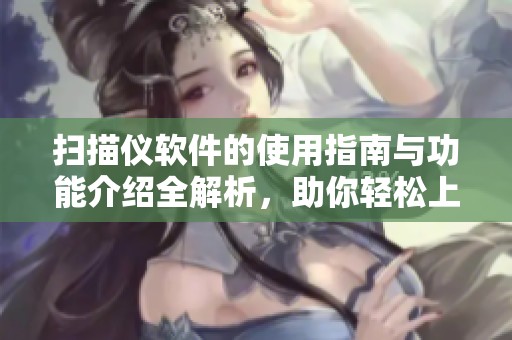 扫描仪软件的使用指南与功能介绍全解析，助你轻松上手与操作优化