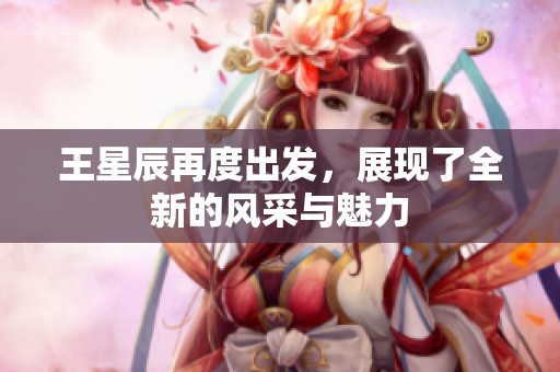 王星辰再度出发，展现了全新的风采与魅力