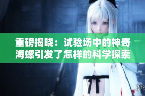 重磅揭晓：试验场中的神奇海螺引发了怎样的科学探索与思考