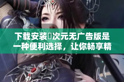 下载安装囧次元无广告版是一种便利选择，让你畅享精彩内容