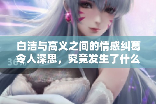 白洁与高义之间的情感纠葛令人深思，究竟发生了什么？