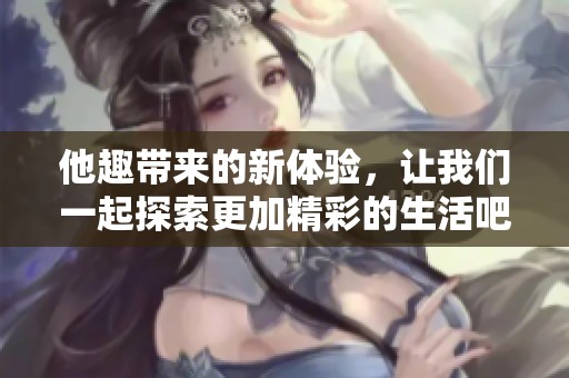 他趣带来的新体验，让我们一起探索更加精彩的生活吧