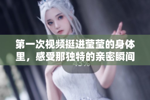 第一次视频挺进莹莹的身体里，感受那独特的亲密瞬间