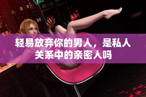 轻易放弃你的男人，是私人关系中的亲密人吗