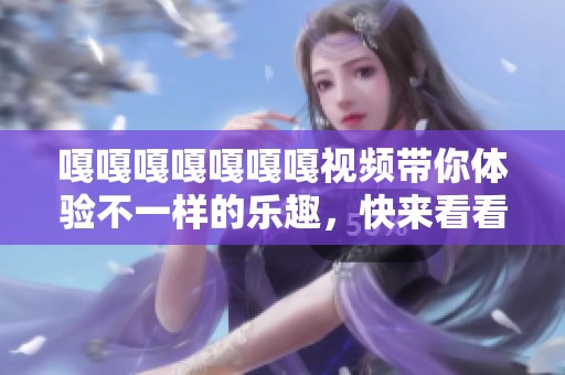 嘎嘎嘎嘎嘎嘎嘎视频带你体验不一样的乐趣，快来看看搞笑精彩瞬间吧！
