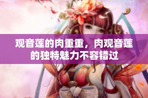 观音莲的肉重重，肉观音莲的独特魅力不容错过