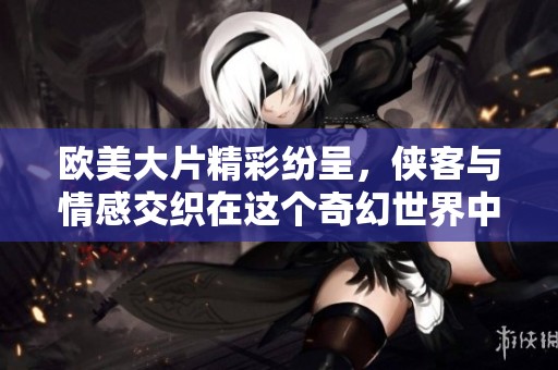 欧美大片精彩纷呈，侠客与情感交织在这个奇幻世界中
