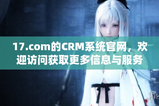17.com的CRM系统官网，欢迎访问获取更多信息与服务