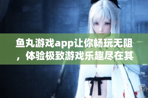 鱼丸游戏app让你畅玩无阻，体验极致游戏乐趣尽在其中